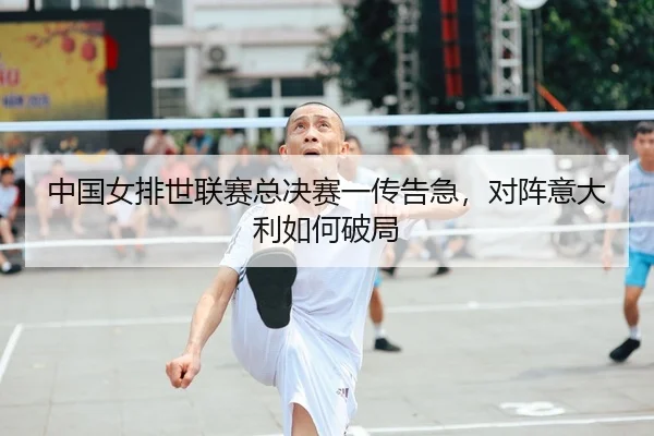 中国女排世联赛总决赛一传告急，对阵意大利如何破局