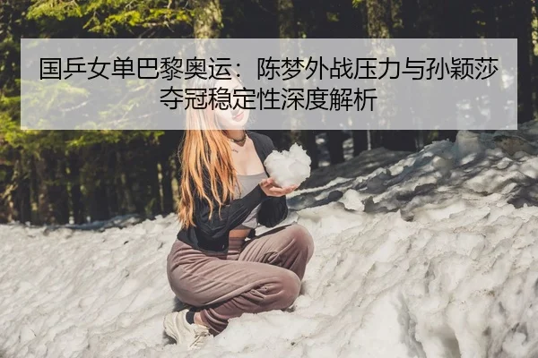 国乒女单巴黎奥运：陈梦外战压力与孙颖莎夺冠稳定性深度解析