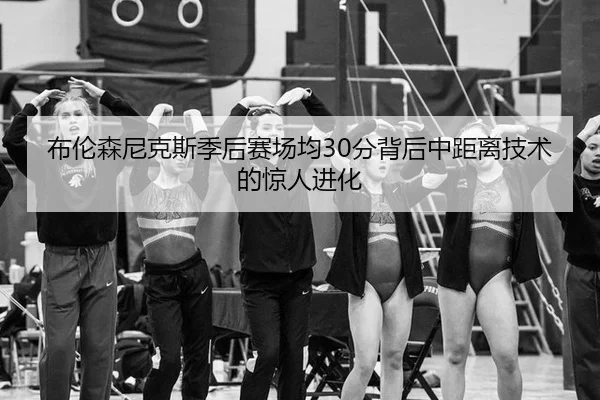 布伦森尼克斯季后赛场均30分背后中距离技术的惊人进化
